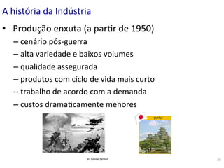 A	
  história	
  da	
  Indústria	
  
•  	
  Produção	
  enxuta	
  (a	
  par(r	
  de	
  1950)	
  
–  cenário	
  pós-­‐guerra	
  
–  alta	
  variedade	
  e	
  baixos	
  volumes	
  
–  qualidade	
  assegurada	
  	
  
–  produtos	
  com	
  ciclo	
  de	
  vida	
  mais	
  curto	
  
–  trabalho	
  de	
  acordo	
  com	
  a	
  demanda	
  	
  
–  custos	
  drama(camente	
  menores	
  

©	
  Silene	
  Seibel	
  

29	
  

 