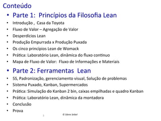Conteúdo	
  
•  Parte	
  1:	
  	
  Princípios	
  da	
  Filosoﬁa	
  Lean	
  
• 
• 
• 
• 
• 
• 
• 

Introdução	
  ,	
  	
  Casa	
  da	
  Toyota	
  
Fluxo	
  de	
  Valor	
  –	
  Agregação	
  de	
  Valor	
  
Desperdícios	
  Lean	
  
Produção	
  Empurrada	
  x	
  Produção	
  Puxada	
  	
  
Os	
  cinco	
  princípios	
  Lean	
  de	
  Womack	
  
Prá(ca:	
  Laboratório	
  Lean,	
  dinâmica	
  do	
  ﬂuxo	
  con(nuo	
  
Mapa	
  de	
  Fluxo	
  de	
  Valor:	
  	
  Fluxo	
  de	
  Informações	
  e	
  Materiais	
  

•  Parte	
  2:	
  Ferramentas	
  	
  Lean	
  
• 
• 
• 
• 
• 
• 

5S,	
  Padronização,	
  gerenciamento	
  visual,	
  Solução	
  de	
  problemas	
  
Sistema	
  Puxado,	
  Kanban,	
  Supermercados	
  
Prá(ca:	
  Simulação	
  do	
  Kanban	
  2	
  bin,	
  caixas	
  empilhadas	
  e	
  quadro	
  Kanban	
  
Prá(ca:	
  Laboratório	
  Lean,	
  dinâmica	
  da	
  montadora	
  	
  
Conclusão	
  
Prova	
  
3	
  

©	
  Silene	
  Seibel	
  

 