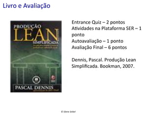 Livro	
  e	
  Avaliação	
  
	
  
	
  
	
  

Entrance	
  Quiz	
  –	
  2	
  pontos	
  
A(vidades	
  na	
  Plataforma	
  SER	
  –	
  1	
  
ponto	
  
Autoavaliação	
  –	
  1	
  ponto	
  
Avaliação	
  Final	
  –	
  6	
  pontos	
  
	
  
Dennis,	
  Pascal.	
  Produção	
  Lean	
  
Simpliﬁcada.	
  Bookman,	
  2007.	
  

©	
  Silene	
  Seibel	
  

 