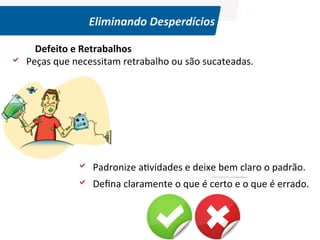 Eliminando	
  Desperdícios	
  

	
  
	
  

Defeito	
  e	
  Retrabalhos	
  	
  
a 	
  	
  Peças	
  que	
  necessitam	
  retrabalho	
  ou	
  são	
  sucateadas.	
  	
  

a 	
  	
  Padronize	
  a(vidades	
  e	
  deixe	
  bem	
  claro	
  o	
  padrão.	
  
a 	
  	
  Deﬁna	
  claramente	
  o	
  que	
  é	
  certo	
  e	
  o	
  que	
  é	
  errado.	
  

©	
  Silene	
  Seibel	
  

 