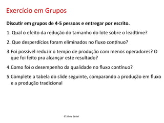 Exercício	
  em	
  Grupos	
  
	
  	
  	
  	
  Discu:r	
  em	
  grupos	
  de	
  4-­‐5	
  pessoas	
  e	
  entregar	
  por	
  escrito.	
  
1. 	
  Qual	
  o	
  efeito	
  da	
  redução	
  do	
  tamanho	
  do	
  lote	
  sobre	
  o	
  lead(me?	
  
2. 	
  Que	
  desperdícios	
  foram	
  eliminados	
  no	
  ﬂuxo	
  conunuo?	
  
3. Foi	
  possível	
  reduzir	
  o	
  tempo	
  de	
  produção	
  com	
  menos	
  operadores?	
  O	
  
que	
  foi	
  feito	
  pra	
  alcançar	
  este	
  resultado?	
  
4. Como	
  foi	
  o	
  desempenho	
  da	
  qualidade	
  no	
  ﬂuxo	
  conunuo?	
  
5. Complete	
  a	
  tabela	
  do	
  slide	
  seguinte,	
  comparando	
  a	
  produção	
  em	
  ﬂuxo	
  
e	
  a	
  produção	
  tradicional	
  

©	
  Silene	
  Seibel	
  

 