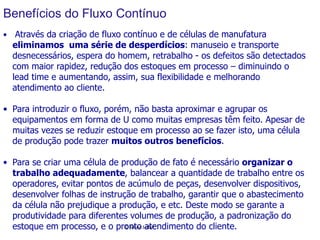 Benefícios do Fluxo Contínuo
•  Através da criação de fluxo contínuo e de células de manufatura

eliminamos uma série de desperdícios: manuseio e transporte
desnecessários, espera do homem, retrabalho - os defeitos são detectados
	
  
	
  
com maior rapidez, redução dos estoques em processo – diminuindo o
	
  
lead time e aumentando, assim, sua flexibilidade e melhorando
	
  
atendimento ao cliente.
	
  
	
  

•  Para introduzir o fluxo, porém, não basta aproximar e agrupar os
equipamentos em forma de U como muitas empresas têm feito. Apesar de
muitas vezes se reduzir estoque em processo ao se fazer isto, uma célula
de produção pode trazer muitos outros benefícios.
•  Para se criar uma célula de produção de fato é necessário organizar o
trabalho adequadamente, balancear a quantidade de trabalho entre os
operadores, evitar pontos de acúmulo de peças, desenvolver dispositivos,
desenvolver folhas de instrução de trabalho, garantir que o abastecimento
da célula não prejudique a produção, e etc. Deste modo se garante a
produtividade para diferentes volumes de produção, a padronização do
©	
  Silene	
   eibel	
  
estoque em processo, e o pronto Satendimento do cliente.

 
