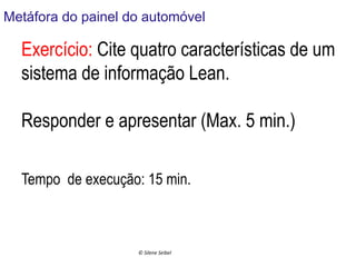 Metáfora do painel do automóvel
	
  

Exercício: Cite quatro características de um
sistema de informação Lean.
Responder e apresentar (Max. 5 min.)
Tempo de execução: 15 min.
	
  
©	
  Silene	
  Seibel	
  

 