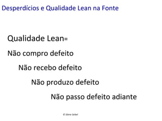 Desperdícios	
  e	
  Qualidade	
  Lean	
  na	
  Fonte	
  

Qualidade	
  Lean=	
  	
  
Não	
  compro	
  defeito	
  
	
  	
  	
  	
  	
  	
  Não	
  recebo	
  defeito	
  
	
  	
  	
  	
  	
  	
  	
  	
  	
  	
  	
  	
  	
  Não	
  produzo	
  defeito	
  
	
  

	
  	
  	
  	
  	
  	
  	
  Não	
  passo	
  defeito	
  adiante	
  
©	
  Silene	
  Seibel	
  

 