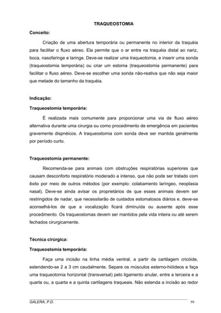 TRAQUEOSTOMIA
Conceito:
Criação de uma abertura temporária ou permanente no interior da traquéia
para facilitar o fluxo aéreo. Ela permite que o ar entre na traquéia distal ao nariz,
boca, nasofaringe e laringe. Deve-se realizar uma traqueotomia, e inserir uma sonda
(traqueostomia temporária) ou criar um estoma (traqueostomia permanente) para
facilitar o fluxo aéreo. Deve-se escolher uma sonda não-reativa que não seja maior
que metade do tamanho da traquéia.

Indicação:
Traqueostomia temporária:
É realizada mais comumente para proporcionar uma via de fluxo aéreo
alternativa durante uma cirurgia ou como procedimento de emergência em pacientes
gravemente dispnéicos. A traqueostomia com sonda deve ser mantida geralmente
por período curto.

Traqueostomia permanente:
Recomenda-se para animais com obstruções respiratórias superiores que
causam desconforto respiratório moderado a intenso, que não pode ser tratado com
êxito por meio de outros métodos (por exemplo: colabamento laríngeo, neoplasia
nasal). Deve-se ainda avisar os proprietários de que esses animais devem ser
restringidos de nadar, que necessitarão de cuidados estomatosos diários e, deve-se
aconselhá-los de que a vocalização ficará diminuída ou ausente após esse
procedimento. Os traqueostomas devem ser mantidos pela vida inteira ou até serem
fechados cirurgicamente.

Técnica cirúrgica:
Traqueostomia temporária:
Faça uma incisão na linha média ventral, a partir da cartilagem cricóide,
estendendo-se 2 a 3 cm caudalmente. Separe os músculos esterno-hióideos e faça
uma traqueotomia horizontal (transversal) pelo ligamento anular, entre a terceira e a
quarta ou, a quarta e a quinta cartilagens traqueais. Não estenda a incisão ao redor

_____________________________________________________________________________________
GALERA, P.D.
99

 