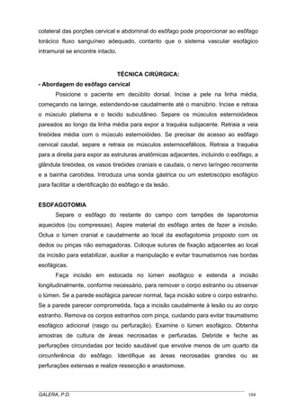 colateral das porções cervical e abdominal do esôfago pode proporcionar ao esôfago
torácico fluxo sanguíneo adequado, contanto que o sistema vascular esofágico
intramural se encontre intacto.

TÉCNICA CIRÚRGICA:
- Abordagem do esôfago cervical
Posicione o paciente em decúbito dorsal. Incise a pele na linha média,
começando na laringe, estendendo-se caudalmente até o manúbrio. Incise e retraia
o músculo platisma e o tecido subcutâneo. Separe os músculos esternoióideos
pareados ao longo da linha média para expor a traquéia subjacente. Retraia a veia
tireóidea média com o músculo esternoióideo. Se precisar de acesso ao esôfago
cervical caudal, separe e retraia os músculos esternocefálicos. Retraia a traquéia
para a direita para expor as estruturas anatômicas adjacentes, incluindo o esôfago, a
glândula tireóidea, os vasos tireóides craniais e caudais, o nervo laríngeo recorrente
e a bainha carotídea. Introduza uma sonda gástrica ou um estetoscópio esofágico
para facilitar a identificação do esôfago e da lesão.

ESOFAGOTOMIA
Separe o esôfago do restante do campo com tampões de laparotomia
aquecidos (ou compressas). Aspire material do esôfago antes de fazer a incisão.
Oclua o lúmen cranial e caudalmente ao local da esofagotomia proposto com os
dedos ou pinças não esmagadoras. Coloque suturas de fixação adjacentes ao local
da incisão para estabilizar, auxiliar a manipulação e evitar traumatismos nas bordas
esofágicas.
Faça incisão em estocada no lúmen esofágico e estenda a incisão
longitudinalmente, conforme necessário, para remover o corpo estranho ou observar
o lúmen. Se a parede esofágica parecer normal, faça incisão sobre o corpo estranho.
Se a parede parecer comprometida, faça a incisão caudalmente à lesão ou ao corpo
estranho. Remova os corpos estranhos com pinça, cuidando para evitar traumatismo
esofágico adicional (rasgo ou perfuração). Examine o lúmen esofágico. Obtenha
amostras de cultura de áreas necrosadas e perfuradas. Debride e feche as
perfurações circundadas por tecido saudável que envolve menos de um quarto da
circunferência do esôfago. Identifique as áreas necrosadas grandes ou as
perfurações extensas e realize ressecção e anastomose.

_____________________________________________________________________________________
GALERA, P.D.
104

 