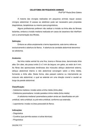 CELIOTOMIA EM PEQUENOS ANIMAIS
Profª Drª Paula Diniz Galera
A maioria das cirurgias realizadas em pequenos animais requer acesso
cirúrgico abdominal. O acesso ao abdômen pode ser necessário para propostas
diagnósticas, terapêuticas ou mesmo para prognósticos.
Alguns profissionais preferem não realizar a incisão na linha alba de fêmeas
lactantes, embora a incisão mediana realizada em casos de cesariana não interfiram
com a amamentação dos filhotes.

Definição:
Embora se utilize amplamente o termo laparotomia, este termo refere-se
exclusivamente à abertura do flanco. A abertura da cavidade abdominal denominase celiotomia.

Anatomia:
Na linha média ventral há uma fina, branca e fibrosa área, denominada linha
alba. Em cães, ela possui entre 2 e 3 mm de largura; em gatos, ao redor de 4 mm.
As fibras das aponeuroses tendinosas dos músculos oblíquo abdominal externo,
oblíquo abdominal interno e reto abdominal convergem sobre a linha média,
formando a linha alba. Desta forma, eles passam externa ou internamente ao
músculo reto abdominal, o qual se estende em uma direção cranial a caudal ao
longo da parede abdominal.

Classificação:
- Celiotomia mediana: incisão sobre a linha média (linha alba)
- Celiotomia paramediana: incisão paralela à linha média (linha média)
A celiotomia mediana/ paramediana podem ainda ser classificadas em préumbilical, retro-umbilical, ou pré-retro-umbilical, conforme sua extensão.
- Laparotomia: incisão na área paracostal do flanco.

Indicações:
- Diagnóstica
- Curativa (que permita acesso a outras técnicas)
- Prognóstica
_____________________________________________________________________________________
GALERA, P.D.
107

 
