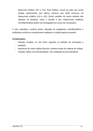 absorvível sintético (3-0 a 4-0). Para finalizar, sutura da pele com ponto
simples interrompidos (em felinos, pode-se usar Wolff contínuo), fio
inabsorvível sintético (2-0 a 3-0). Outros padrões de sutura também são
referidos na literatura, como o Donatti e fios inabsorvíveis sintéticos
monofilamentados podem ser empregados em sutura da musculatura.
3. pós- operatório: curativos locais, utilização de analgésicos, antiinflamatórios e
antibióticos conforme o procedimento realizado e o estado geral do paciente.

Complicações:
-

infecção cirúrgica, se não forem seguidos os padrões de anti-sepsia e
assepsia;

-

deiscência de sutura (falhas técnicas, escolha errada do material de síntese,
infecção, falhas nas recomendações e/ou realização do pós-operatório).

_____________________________________________________________________________________
GALERA, P.D.
109

 