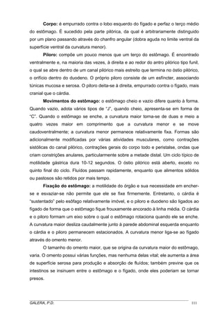 Corpo: é empurrado contra o lobo esquerdo do fígado e perfaz o terço médio
do estômago. É sucedido pela parte pilórica, da qual é arbitrariamente distinguido
por um plano passando através do chanfro angular (dobra aguda no limite ventral da
superfície ventral da curvatura menor).
Piloro: compõe um pouco menos que um terço do estômago. É encontrado
ventralmente e, na maioria das vezes, à direita e ao redor do antro pilórico tipo funil,
o qual se abre dentro de um canal pilórico mais estreito que termina no óstio pilórico,
o orifício dentro do duodeno. O próprio piloro consiste de um esfíncter, associando
túnicas mucosa e serosa. O piloro deita-se à direita, empurrado contra o fígado, mais
cranial que o cárdia.
Movimentos do estômago: o estômago cheio e vazio difere quanto à forma.
Quando vazio, adota vários tipos de “J”, quando cheio, apresenta-se em forma de
“C”. Quando o estômago se enche, a curvatura maior torna-se de duas e meio a
quatro vezes maior em comprimento que a curvatura menor e se move
caudoventralmente; a curvatura menor permanece relativamente fixa. Formas são
adicionalmente modificadas por várias atividades musculares, como contrações
sistólicas do canal pilórico, contrações gerais do corpo todo e peristalse, ondas que
criam constrições anulares, particularmente sobre a metade distal. Um ciclo típico de
motilidade gástrica dura 10-12 segundos. O óstio pilórico está aberto, exceto no
quinto final do ciclo. Fluídos passam rapidamente, enquanto que alimentos sólidos
ou pastosos são retidos por mais tempo.
Fixação do estômago: a motilidade do órgão e sua necessidade em encherse e esvaziar-se não permite que ele se fixe firmemente. Entretanto, o cárdia é
“sustentado” pelo esôfago relativamente imóvel, e o piloro e duodeno são ligados ao
fígado de forma que o estômago fique frouxamente ancorado à linha média. O cárdia
e o piloro formam um eixo sobre o qual o estômago rotaciona quando ele se enche.
A curvatura maior desliza caudalmente junto à parede abdominal esquerda enquanto
o cárdia e o piloro permanecem estacionados. A curvatura menor liga-se ao fígado
através do omento menor.
O tamanho do omento maior, que se origina da curvatura maior do estômago,
varia. O omento possui várias funções, mas nenhuma delas vital; ele aumenta a área
de superfície serosa para produção e absorção de fluídos; também previne que os
intestinos se insinuem entre o estômago e o fígado, onde eles poderiam se tornar
presos.

_____________________________________________________________________________________
GALERA, P.D.
111

 