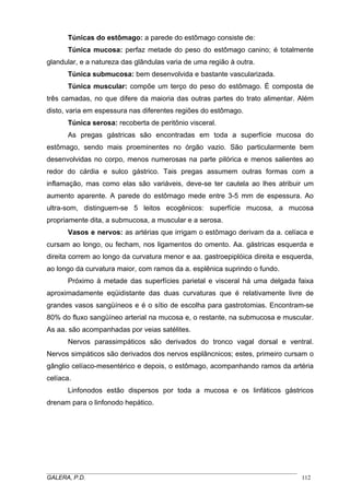 Túnicas do estômago: a parede do estômago consiste de:
Túnica mucosa: perfaz metade do peso do estômago canino; é totalmente
glandular, e a natureza das glândulas varia de uma região à outra.
Túnica submucosa: bem desenvolvida e bastante vascularizada.
Túnica muscular: compõe um terço do peso do estômago. É composta de
três camadas, no que difere da maioria das outras partes do trato alimentar. Além
disto, varia em espessura nas diferentes regiões do estômago.
Túnica serosa: recoberta de peritônio visceral.
As pregas gástricas são encontradas em toda a superfície mucosa do
estômago, sendo mais proeminentes no órgão vazio. São particularmente bem
desenvolvidas no corpo, menos numerosas na parte pilórica e menos salientes ao
redor do cárdia e sulco gástrico. Tais pregas assumem outras formas com a
inflamação, mas como elas são variáveis, deve-se ter cautela ao lhes atribuir um
aumento aparente. A parede do estômago mede entre 3-5 mm de espessura. Ao
ultra-som, distinguem-se 5 leitos ecogênicos: superfície mucosa, a mucosa
propriamente dita, a submucosa, a muscular e a serosa.
Vasos e nervos: as artérias que irrigam o estômago derivam da a. celíaca e
cursam ao longo, ou fecham, nos ligamentos do omento. Aa. gástricas esquerda e
direita correm ao longo da curvatura menor e aa. gastroepiplóica direita e esquerda,
ao longo da curvatura maior, com ramos da a. esplênica suprindo o fundo.
Próximo à metade das superfícies parietal e visceral há uma delgada faixa
aproximadamente eqüidistante das duas curvaturas que é relativamente livre de
grandes vasos sangüíneos e é o sítio de escolha para gastrotomias. Encontram-se
80% do fluxo sangüíneo arterial na mucosa e, o restante, na submucosa e muscular.
As aa. são acompanhadas por veias satélites.
Nervos parassimpáticos são derivados do tronco vagal dorsal e ventral.
Nervos simpáticos são derivados dos nervos esplâncnicos; estes, primeiro cursam o
gânglio celíaco-mesentérico e depois, o estômago, acompanhando ramos da artéria
celíaca.
Linfonodos estão dispersos por toda a mucosa e os linfáticos gástricos
drenam para o linfonodo hepático.

_____________________________________________________________________________________
GALERA, P.D.
112

 