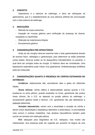 2.

CONCEITO
Gastrotomia é a abertura do estômago, e deve ser distinguida da

gastrostomia, que é o estabelecimento de uma abertura artificial (de comunicação
com o meio externo) do estômago.

3.

INDICAÇÕES
-

Retirada de corpos estranhos;

-

Inspeção da mucosa gástrica para verificação de presença de úlceras,

neoplasias ou hipertrofias;
-

4.

Obtenção de material para biópsia;
Esvaziamento gástrico.

CONSIDERAÇÕES PRÉ-OPERATÓRIAS
Antes do ato cirúrgico deve-se examinar todo o trato gastrointestinal através

de exames físico, radiológico e gastroscopia, para determinar se estão presentes
outras lesões. Deve-se avaliar se há desequilíbrio hidroeletrolítico no paciente, o
qual deve ser corrigido antes da cirurgia. O histórico deve ser considerado. Uma
laparatomia exploratória pode indicar uma gastrotomia. Antibioticoterapia profilática
pode ser instaurada.

5.

CONSIDERAÇÕES QUANTO À PRESENÇA DE CORPOS ESTRANHOS NO

ESTÔMAGO:
Incidência: relativamente alta, acometendo cães e gatos em diferentes
idades.
Sinais clínicos: vômito reflexo é desencadeado apenas quando o C.E.
localiza-se no antro pilórico; quando localizado no fundo, geralmente não produz
sinais clínicos. Se o C.E. se deposita na porção pilórica do estômago, o
esvaziamento gástrico tende a diminuir. C.E. geralmente não são detectáveis à
palpação abdominal.
Achados laboratoriais: variam com a severidade e duração do vômito e
devem incluir desidratação e desbalanço eletrolítico e ácido-básico. A anormalidade
mais comum é acidose metabólica, mas alcalose hipocaliêmica também pode
ocorrer em animais com obstrução pilórica.
R-X: adequado para diagnóstico de C.E. radiopaco, mas muitos são
radiolucentes. Sua presença pode ser sugerida por aumento na largura de uma
_____________________________________________________________________________________
GALERA, P.D.
113

 