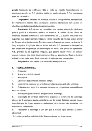 porção localizada do estômago. Gás e resto da ingesta freqüentemente se
acumulam ao redor do C.E. gástrico, facilitando sua localização. O R-X contrastado
pode ser necessário.
Diagnóstico: baseado em achados clínicos e, principalmente, radiográficos.
Se inconclusivo, realizar R-X contrastado. Exames laboratoriais com análise de
eletrólitos, desbalanço ácido-básico podem auxiliar.
Tratamento: C.E. devem ser removidos, pois causam inflamação crônica na
parede gástrica e obstrução pilórica ou intestinal. A melhor técnica deve ser
escolhida baseada no tamanho, tipo e consistência do C.E. quando circulares e de
superfície lisa, podem ser removidos por vômito induzido, 30 minutos após o animal
ter fito sua alimentação regular. Em cães, apomorfina pode ser usada na dose de 15mg; em gatos, 1 mg/kg de xilazina é mais indicado. C.E. pequenos e de superfície
lisa podem ser recuperados por endoscopia ou, ainda, com pinças de apreensão.
C.E. grandes ou de superfície irregular, que podem causar injúria ao esôfago
quando retirados pela boca, devem ser removidos por gastrotomia. Deve-se tentar o
método conservador antes de se optar pelo cirúrgico sempre que possível.
Prognóstico: bom, desde que a intervenção seja precoce.

6.

TÉCNICA CIRÚRGICA

1.

Anestesia;

2.

Animal em decúbito dorsal;

3.

Anti-sepsia;

4.

Colocação dos primeiros panos de campo;

5.

Laparotomia mediana; pré-umbilical; em alguns casos, pré-retro umbilical;

6.

Colocação dos segundos panos de campo e de compressas umedecidas ao

redor da incisão;
7.

Afastadores para aumentar a exposição do estômago;

8.

Exploração da cavidade abdominal e exposição e isolamento do estômago,

através de 2 suturas de apoio eqüidistantes ou de pinças Babcock na área menos
vascularizada do órgão; estruturas abdominais circundantes são afastadas com
compressas umedecidas;
9.

Rotacionar o estômago a 90º par que a incisão fique paralela à parede

abdominal;
10. Incisão paralela e eqüidistante às duas curvaturas, em duas etapas;

_____________________________________________________________________________________
GALERA, P.D.
114

 