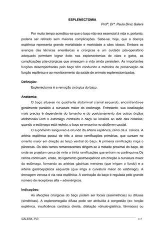 ESPLENECTOMIA
Profª. Drª. Paula Diniz Galera
Por muito tempo acreditou-se que o baço não era essencial à vida e, portanto,
poderia ser retirado sem maiores complicações. Sabe-se, hoje, que a doença
esplênica representa grande mortalidade e morbidade a cães idosos. Embora os
avanços das técnicas anestésicas e cirúrgicas e um cuidado pós-operatório
adequado permitam lograr êxito nas esplenectomias de cães e gatos, as
complicações pós-cirúrgicas que ameaçam a vida ainda persistem. As importantes
funções desempenhadas pelo baço têm conduzido a métodos de preservação da
função esplênica e ao monitoramento da saúde de animais esplenectomizados.
Definição:
Esplenectomia é a remoção cirúrgica do baço.
Anatomia:
O baço situa-se no quadrante abdominal cranial esquerdo, encontrando-se
geralmente paralelo à curvatura maior do estômago. Entretanto, sua localização
mais precisa é dependente do tamanho e do posicionamento dos outros órgãos
abdominais.Com o estômago contraído o baço se localiza ao lado das costelas;
quando o estômago está repleto, o baço se encontra no abdômen caudal.
O suprimento sangüíneo é oriundo da artéria esplênica, ramo da a. celíaca. A
artéria esplênica possui de três a cinco ramificações primárias, que cursam no
omento maior em direção ao terço ventral do baço. A primeira ramificação irriga o
pâncreas. Os dois ramos remanescentes dirigem-se à metade proximal do baço, de
onde se projetam cerca de vinte a trinta ramificações que entram no parênquima.Os
ramos continuam, então, do ligamento gastroesplênico em direção à curvatura maior
do estômago, formando as artérias gástricas menores (que irrigam o fundo) e a
artéria gastroepiplóica esquerda (que irriga a curvatura maior do estômago). A
drenagem venosa é via veia esplênica. A contração do baço é regulada pelo grande
número de receptores alfa – adrenérgicos.
Indicações:
As afecções cirúrgicas do baço podem ser focais (assimétricas) ou difusas
(simétricas). A esplenomegalia difusa pode ser atribuída à congestão (ex: torção
esplênica, insuficiência cardíaca direita, dilatação vólvulo-gástrica, fármacos) ou
_____________________________________________________________________________________
GALERA, P.D.
117

 