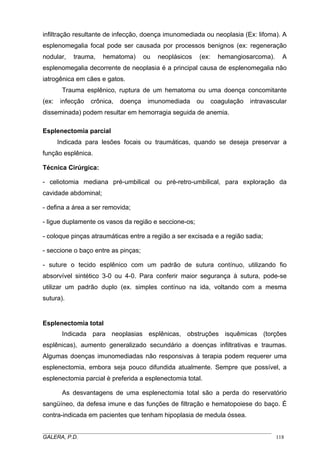 infiltração resultante de infecção, doença imunomediada ou neoplasia (Ex: lifoma). A
esplenomegalia focal pode ser causada por processos benignos (ex: regeneração
nodular,

trauma,

hematoma)

ou

neoplásicos

(ex:

hemangiosarcoma).

A

esplenomegalia decorrente de neoplasia é a principal causa de esplenomegalia não
iatrogênica em cães e gatos.
Trauma esplênico, ruptura de um hematoma ou uma doença concomitante
(ex:

infecção

crônica,

doença

imunomediada

ou

coagulação

intravascular

disseminada) podem resultar em hemorragia seguida de anemia.
Esplenectomia parcial
Indicada para lesões focais ou traumáticas, quando se deseja preservar a
função esplênica.
Técnica Cirúrgica:
- celiotomia mediana pré-umbilical ou pré-retro-umbilical, para exploração da
cavidade abdominal;
- defina a área a ser removida;
- ligue duplamente os vasos da região e seccione-os;
- coloque pinças atraumáticas entre a região a ser excisada e a região sadia;
- seccione o baço entre as pinças;
- suture o tecido esplênico com um padrão de sutura contínuo, utilizando fio
absorvível sintético 3-0 ou 4-0. Para conferir maior segurança à sutura, pode-se
utilizar um padrão duplo (ex. simples contínuo na ida, voltando com a mesma
sutura).

Esplenectomia total
Indicada para neoplasias esplênicas, obstruções isquêmicas (torções
esplênicas), aumento generalizado secundário a doenças infiltrativas e traumas.
Algumas doenças imunomediadas não responsivas à terapia podem requerer uma
esplenectomia, embora seja pouco difundida atualmente. Sempre que possível, a
esplenectomia parcial è preferida a esplenectomia total.
As desvantagens de uma esplenectomia total são a perda do reservatório
sangüíneo, da defesa imune e das funções de filtração e hematopoiese do baço. É
contra-indicada em pacientes que tenham hipoplasia de medula óssea.
_____________________________________________________________________________________
GALERA, P.D.
118

 