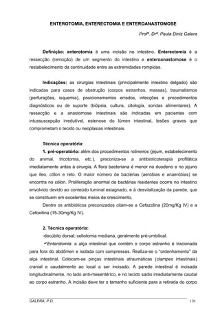 ENTEROTOMIA, ENTERECTOMIA E ENTEROANASTOMOSE
Profª. Drª. Paula Diniz Galera

Definição: enterotomia é uma incisão no intestino. Enterectomia é a
ressecção (remoção) de um segmento do intestino e enteroanastomose é o
restabelecimento da continuidade entre as extremidades rompidas.
Indicações: as cirurgias intestinais (principalmente intestino delgado) são
indicadas para casos de obstrução (corpos estranhos, massas), traumatismos
(perfurações, isquemia), posicionamentos errados, infecções e procedimentos
diagnósticos ou de suporte (biópsia, cultura, citologia, sondas alimentares). A
ressecção e a anastomose intestinais são indicadas em pacientes com
intussuscepção irredutível, estenose do lúmen intestinal, lesões graves que
comprometam o tecido ou neoplasias intestinais.

Técnica operatória:
1. pré-operatório: além dos procedimentos rotineiros (jejum, estabelecimento
do

animal,

tricotomia,

etc.),

preconiza-se

a

antibioticoterapia

profilática

imediatamente antes à cirurgia. A flora bacteriana é menor no duodeno e no jejuno
que íleo, cólon e reto. O maior número de bactérias (aeróbias e anaeróbias) se
encontra no cólon. Proliferação anormal de bactérias residentes ocorre no intestino
envolvido devido ao conteúdo luminal estagnado, e à desvitalização da parede, que
se constituem em excelentes meios de crescimento.
Dentre os antibióticos preconizados citam-se a Cefazolina (20mg/Kg IV) e a
Cefoxitina (15-30mg/Kg IV).

2. Técnica operatória:
-decúbito dorsal; celiotomia mediana, geralmente pré-umbilical.

aEnterotomia: a alça intestinal que contém o corpo estranho é tracionada
para fora do abdômen e isolada com compressas. Realiza-se o “ordenhamento” da
alça intestinal. Colocam-se pinças intestinais atraumáticas (clampes intestinais)
cranial e caudalmente ao local a ser incisado. A parede intestinal é incisada
longitudinalmente, no lado anti-mesentérico, e no tecido sadio imediatamente caudal
ao corpo estranho. A incisão deve ter o tamanho suficiente para a retirada do corpo
_____________________________________________________________________________________
GALERA, P.D.
120

 