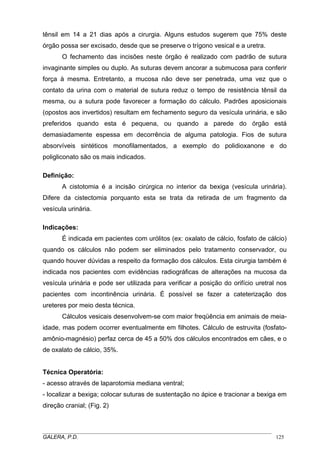 tênsil em 14 a 21 dias após a cirurgia. Alguns estudos sugerem que 75% deste
órgão possa ser excisado, desde que se preserve o trígono vesical e a uretra.
O fechamento das incisões neste órgão é realizado com padrão de sutura
invaginante simples ou duplo. As suturas devem ancorar a submucosa para conferir
força à mesma. Entretanto, a mucosa não deve ser penetrada, uma vez que o
contato da urina com o material de sutura reduz o tempo de resistência tênsil da
mesma, ou a sutura pode favorecer a formação do cálculo. Padrões aposicionais
(opostos aos invertidos) resultam em fechamento seguro da vesícula urinária, e são
preferidos quando esta é pequena, ou quando a parede do órgão está
demasiadamente espessa em decorrência de alguma patologia. Fios de sutura
absorvíveis sintéticos monofilamentados, a exemplo do polidioxanone e do
poligliconato são os mais indicados.
Definição:
A cistotomia é a incisão cirúrgica no interior da bexiga (vesícula urinária).
Difere da cistectomia porquanto esta se trata da retirada de um fragmento da
vesícula urinária.
Indicações:
É indicada em pacientes com urólitos (ex: oxalato de cálcio, fosfato de cálcio)
quando os cálculos não podem ser eliminados pelo tratamento conservador, ou
quando houver dúvidas a respeito da formação dos cálculos. Esta cirurgia também é
indicada nos pacientes com evidências radiográficas de alterações na mucosa da
vesícula urinária e pode ser utilizada para verificar a posição do orifício uretral nos
pacientes com incontinência urinária. É possível se fazer a cateterização dos
ureteres por meio desta técnica.
Cálculos vesicais desenvolvem-se com maior freqüência em animais de meiaidade, mas podem ocorrer eventualmente em filhotes. Cálculo de estruvita (fosfatoamônio-magnésio) perfaz cerca de 45 a 50% dos cálculos encontrados em cães, e o
de oxalato de cálcio, 35%.

Técnica Operatória:
- acesso através de laparotomia mediana ventral;
- localizar a bexiga; colocar suturas de sustentação no ápice e tracionar a bexiga em
direção cranial; (Fig. 2)

_____________________________________________________________________________________
GALERA, P.D.
125

 