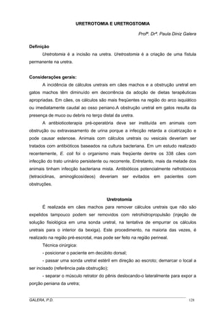URETROTOMIA E URETROSTOMIA
Profª. Drª. Paula Diniz Galera
Definição
Uretrotomia é a incisão na uretra. Uretrostomia é a criação de uma fístula
permanente na uretra.

Considerações gerais:
A incidência de cálculos uretrais em cães machos e a obstrução uretral em
gatos machos têm diminuído em decorrência da adoção de dietas terapêuticas
apropriadas. Em cães, os cálculos são mais freqüentes na região do arco isquiático
ou imediatamente caudal ao osso peniano.A obstrução uretral em gatos resulta da
presença de muco ou debris no terço distal da uretra.
A antibioticoterapia pré-operatória deve ser instituída em animais com
obstrução ou extravasamento de urina porque a infecção retarda a cicatrização e
pode causar estenose. Animais com cálculos uretrais ou vesicais deveriam ser
tratados com antibióticos baseados na cultura bacteriana. Em um estudo realizado
recentemente, E. coli foi o organismo mais freqüente dentre os 338 cães com
infecção do trato urinário persistente ou recorrente. Entretanto, mais da metade dos
animais tinham infecção bacteriana mista. Antibióticos potencialmente nefrotóxicos
(tetraciclinas,

aminoglicosídeos)

deveriam

ser

evitados

em

pacientes

com

obstruções.

Uretrotomia
É realizada em cães machos para remover cálculos uretrais que não são
expelidos tampouco podem ser removidos com retrohidropropulsão (injeção de
solução fisiológica em uma sonda uretral, na tentativa de empurrar os cálculos
uretrais para o interior da bexiga). Este procedimento, na maioria das vezes, é
realizado na região pré-escrotal, mas pode ser feito na região perineal.
Técnica cirúrgica:
- posicionar o paciente em decúbito dorsal;
- passar uma sonda uretral estéril em direção ao escroto; demarcar o local a
ser incisado (referência pala obstrução);
- separar o músculo retrator do pênis deslocando-o lateralmente para expor a
porção peniana da uretra;
_____________________________________________________________________________________
GALERA, P.D.
128

 