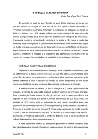 II. INFECÇÃO DA FERIDA CIRÚRGICA
Profa. Dra. Paula Diniz Galera
O conceito do controle da infecção de uma ferida cirúrgica tornou-se um
preceito dentro da cirurgia no final do século XIX, quando Lister descreveu o
“Princípio Anti-séptico da Prática Cirúrgica”. A introdução da utilização de luvas foi
feita por Halsted, em 1913, sendo incluída na prática rotineira da assepsia e da
técnica cirúrgica meticulosa. Neste período, diferenciou-se assepsia de anti-sepsia.
A assepsia impede a contaminação bacteriana na ferida, e não causa a morte das
bactérias após seu ingresso. A compreensão das bactérias, bem como de seu papel
na ferida cirúrgica, associando-se ao desenvolvimento dos antibióticos contribuíram
significativamente para a redução da contaminação bacteriana. A despeito destes
avanços, entretanto, a infecção e a septicemia pós-operatórias continuam entre as
causas importantes de morbidade e de mortalidade em pacientes cirúrgicos.

INFECÇÃO DAS FERIDAS CIRÚRGICAS
Segue-se à invasão bacteriana a interação entre hospedeiro e bactérias, que
irá determinar se o tecido sofrerá infecção ou não. Os fatores determinantes para
uma infecção são os microrganismos, o ambiente tecidual local e os mecanismos de
defesa sistêmica e local. A redução da defesa do tecido hospedeiro, ou um maior
número de bactérias e maior virulência das mesmas, predispõem a infecção.
A contaminação bacteriana da ferida cirúrgica é o maior determinante da
infecção. O tempo de exposição tecidual também interfere na infecção cirúrgica.
Para uma cirurgia “limpa”, o risco de infecção dobra a cada hora em que a ferida fica
exposta na sala cirúrgica. Em seres humanos demonstrou-se que transcorreu um
período de 5,17 horas após a realização de uma ferida traumática para que
pudessem ser cultivados mais de 105 microrganismos/g tecido da ferida. A partir daí,
firmou-se o “período áureo” de cerca de 5 horas após a produção da ferida, durante
o qual o inóculo bacteriano é pequeno, e permite a oclusão segura da mesma.
Entretanto, a virulência bacteriana, o ambiente tecidual local e os mecanismos de
defesa do hospedeiro devem ser considerados.
A flora bacteriana normal ou endógena geralmente é menos virulenta, mas
tais bactérias podem causar infecção em local que não o de origem. Microrganismos
_____________________________________________________________________________________
GALERA, P.D.
12

 