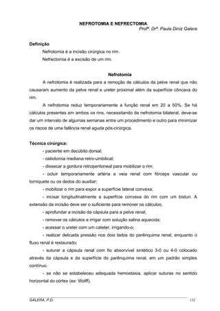 NEFROTOMIA E NEFRECTOMIA
Profª. Drª. Paula Diniz Galera

Definição
Nefrotomia é a incisão cirúrgica no rim.
Nefrectomia é a excisão de um rim.

Nefrotomia
A nefrotomia é realizada para a remoção de cálculos da pelve renal que não
causaram aumento da pelve renal e ureter proximal além da superfície côncava do
rim.
A nefrotomia reduz temporariamente a função renal em 20 a 50%. Se há
cálculos presentes em ambos os rins, necessitando de nefrotomia bilateral, deve-se
dar um intervalo de algumas semanas entre um procedimento e outro para minimizar
os riscos de uma falência renal aguda pós-cirúrgica.

Técnica cirúrgica:
- paciente em decúbito dorsal;
- celiotomia mediana retro-umbilical;
- dissecar a gordura retroperitoneal para mobilizar o rim;
- ocluir temporariamente artéria e veia renal com fórceps vascular ou
torniquete ou os dedos do auxiliar;
- mobilizar o rim para expor a superfície lateral convexa;
- incisar longitudinalmente a superfície convexa do rim com um bisturi. A
extensão da incisão deve ser o suficiente para remover os cálculos;
- aprofundar a incisão da cápsula para a pelve renal;
- remover os cálculos e irrigar com solução salina aquecida;
- acessar o ureter com um cateter, irrigando-o;
- realizar delicada pressão nos dois lados do parênquima renal, enquanto o
fluxo renal é restaurado;
- suturar a cápsula renal com fio absorvível sintético 3-0 ou 4-0 colocado
através da cápsula e da superfície do parênquima renal, em um padrão simples
contínuo.
- se não se estabeleceu adequada hemostasia, aplicar suturas no sentido
horizontal do córtex (ex: Wolff).

_____________________________________________________________________________________
GALERA, P.D.
132

 