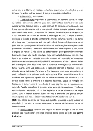 sobre ele) e a técnica de testículo e funículo espermático descobertos (a mais
indicada para cães, gatos e suínos). A seguir, a descrição desta última.
1. Pré-operatório: jejum prévio.
2. Trans-operatório: o paciente é posicionado em decúbito dorsal. O campo
operatório é colocado de tal forma que a bolsa escrotal fique coberta. Deve-se evitar
colocar pinças Backaus sobre a bolsa escrotal. O testículo é impulsionado para
frente até que ele apareça sob a pele cranial à bolsa testicular incisada então na
linha média sobre o testículo. Deve-se ter o cuidado de evitar cortar a bolsa escrotal,
o que resultaria em edema do escroto e inflamação da pele. A tração é mantida
enquanto a incisão é dirigida ventralmente através da túnica vaginal e da túnica
albugínea para o parênquima testicular. A incisão é feita o suficientemente ampla
para permitir a passagem do testículo através das túnicas vaginal e albugínea para o
parênquima testicular. O testículo é impulsionado para cima enquanto o pólo cranial
é erguido da incisão. O pólo cranial do testículo com o plexo pampiniforme move-se
livremente, mas o pólo caudal está fixo à bolsa escrotal pelo ligamento escrotal. Este
ligamento precisa ser incisado antes do testículo ser removido. A hemorragia
geralmente é mínima quando o ligamento é simplesmente rompido. Gazes podem
ser usadas para obter apoio firme sobre a superfície escorregadia do testículo e da
túnica vaginal. Uma vez seccionado o ligamento escrotal, o testículo deve ser
elevado acima da incisão. Perfura-se o fino ligamento entre plexo pampiniforme e
ducto deferente com instrumento de ponta romba. Plexo pampiniforme e ducto
deferente são triplamente ligados com fio de sutura sintético tipo absorvível 2-0. A
secção dá-se entre a primeira e a segunda ligaduras. Segue-se remoção dos
testículos. A túnica vaginal é reconduzida à bolsa escrotal, sem a necessidade de
suturá-la. Tecido subcutâneo é suturado com ponto simples contínuo, com fio de
sutura sintético, absorvível, 2-0 ou 3-0. Segue-se a sutura intradérmica em ziguezague, com o mesmo material. Sutura de pele é realizada com pontos simples
interrompidos, com fio não absorvível sintético monofilamentar, 3-0 ou 4-0.
OBS: em felinos, ao invés da incisão pré-escrotal, preconiza-se uma incisão em
cada lado do escroto. A incisão pode seguir o mesmo padrão de sutura ou ser
deixada aberta.
3. Pós-operatório: consiste em limpeza da ferida cirúrgica e uso de colar
protetor tipo “elizabetano”. Produtos irritantes como tintura do iodo são contraindicados.

_____________________________________________________________________________________
GALERA, P.D.
135

 