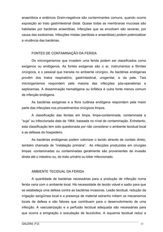 anaeróbios e entéricos Gram-negativos são contaminantes comuns, quando ocorre
exposição ao trato gastrintestinal distal. Quase todas as membranas mucosas são
habitadas por bactérias anaeróbias. Infecções que as envolvem são severas, por
causa das exotoxinas. Infecções mistas (aeróbias e anaeróbias) podem potencializar
a virulência das bactérias.

FONTES DE CONTAMINAÇÃO DA FERIDA
Os microrganismos que invadem uma ferida podem ser classificados como
exógenos ou endógenos. As fontes exógenas são o ar, instrumentos e fômites
cirúrgicos, e o pessoal que transita no ambiente cirúrgico. As bactérias endógenas
provêm dos tratos respiratório, gastrintestinal, urogenital, e da pele. Tais
microrganismos

respondem

pela

maioria

das

infecções

pós-operatórias

e

septicemias. A disseminação hematógena ou linfática é outra fonte menos comum
de infecção endógena.
As bactérias exógenas e a flora cutânea endógena respondem pela maior
parte das infecções nos procedimentos cirúrgicos limpos.
A classificação das feridas em limpa, limpa-contaminada, contaminada e
“suja” ou infeccionada data de 1964, baseada no nível de contaminação. Entretanto,
esta classificação tem sido questionada por não considerar o ambiente tecidual local
e as defesas do hospedeiro.
As bactérias endógenas podem colonizar o tecido através de contato direto,
também chamada de “instalação primária”. As infecções produzidas em cirurgias
limpas -contaminadas ou contaminadas geralmente são provenientes de invasão
direta até o intestino ou, do trato urinário ou biliar infeccionado.

AMBIENTE TECIDUAL DA FERIDA
A quantidade de bactérias necessárias para a produção de infecção numa
ferida varia com o ambiente local. Há necessidade de tecido viável e sadio para que
se estabeleça uma defesa contra as bactérias invasoras. Lesão tecidual, redução da
irrigação sangüínea local e a presença de material estranho inibem os mecanismos
locais de defesa e são fatores que contribuem para o desenvolvimento de uma
infecção. A vascularização e a perfusão tecidual adequada são necessárias para
que ocorra a emigração e exsudação de leucócitos. A isquemia tecidual reduz a
_____________________________________________________________________________________
GALERA, P.D.
13

 