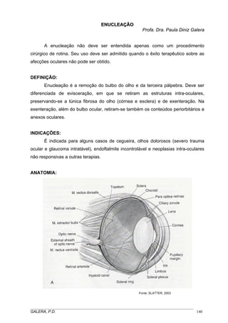 ENUCLEAÇÃO
Profa. Dra. Paula Diniz Galera
A enucleação não deve ser entendida apenas como um procedimento
cirúrgico de rotina. Seu uso deve ser admitido quando o êxito terapêutico sobre as
afecções oculares não pode ser obtido.

DEFINIÇÃO:
Enucleação é a remoção do bulbo do olho e da terceira pálpebra. Deve ser
diferenciada de evisceração, em que se retiram as estruturas intra-oculares,
preservando-se a túnica fibrosa do olho (córnea e esclera) e de exenteração. Na
exenteração, além do bulbo ocular, retiram-se também os conteúdos periorbitários e
anexos oculares.

INDICAÇÕES:
É indicada para alguns casos de cegueira, olhos dolorosos (severo trauma
ocular e glaucoma intratável), endoftalmite incontrolável e neoplasias intra-oculares
não responsivas a outras terapias.

ANATOMIA:

Fonte: SLATTER, 2003

_____________________________________________________________________________________
GALERA, P.D.
140

 