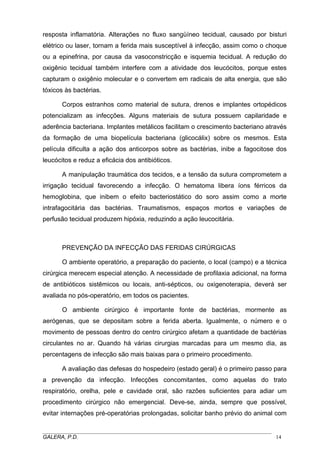 resposta inflamatória. Alterações no fluxo sangüíneo tecidual, causado por bisturi
elétrico ou laser, tornam a ferida mais susceptível à infecção, assim como o choque
ou a epinefrina, por causa da vasoconstricção e isquemia tecidual. A redução do
oxigênio tecidual também interfere com a atividade dos leucócitos, porque estes
capturam o oxigênio molecular e o convertem em radicais de alta energia, que são
tóxicos às bactérias.
Corpos estranhos como material de sutura, drenos e implantes ortopédicos
potencializam as infecções. Alguns materiais de sutura possuem capilaridade e
aderência bacteriana. Implantes metálicos facilitam o crescimento bacteriano através
da formação de uma biopelícula bacteriana (glicocálix) sobre os mesmos. Esta
película dificulta a ação dos anticorpos sobre as bactérias, inibe a fagocitose dos
leucócitos e reduz a eficácia dos antibióticos.
A manipulação traumática dos tecidos, e a tensão da sutura comprometem a
irrigação tecidual favorecendo a infecção. O hematoma libera íons férricos da
hemoglobina, que inibem o efeito bacteriostático do soro assim como a morte
intrafagocitária das bactérias. Traumatismos, espaços mortos e variações de
perfusão tecidual produzem hipóxia, reduzindo a ação leucocitária.

PREVENÇÃO DA INFECÇÃO DAS FERIDAS CIRÚRGICAS
O ambiente operatório, a preparação do paciente, o local (campo) e a técnica
cirúrgica merecem especial atenção. A necessidade de profilaxia adicional, na forma
de antibióticos sistêmicos ou locais, anti-sépticos, ou oxigenoterapia, deverá ser
avaliada no pós-operatório, em todos os pacientes.
O ambiente cirúrgico é importante fonte de bactérias, mormente as
aerógenas, que se depositam sobre a ferida aberta. Igualmente, o número e o
movimento de pessoas dentro do centro cirúrgico afetam a quantidade de bactérias
circulantes no ar. Quando há várias cirurgias marcadas para um mesmo dia, as
percentagens de infecção são mais baixas para o primeiro procedimento.
A avaliação das defesas do hospedeiro (estado geral) é o primeiro passo para
a prevenção da infecção. Infecções concomitantes, como aquelas do trato
respiratório, orelha, pele e cavidade oral, são razões suficientes para adiar um
procedimento cirúrgico não emergencial. Deve-se, ainda, sempre que possível,
evitar internações pré-operatórias prolongadas, solicitar banho prévio do animal com
_____________________________________________________________________________________
GALERA, P.D.
14

 