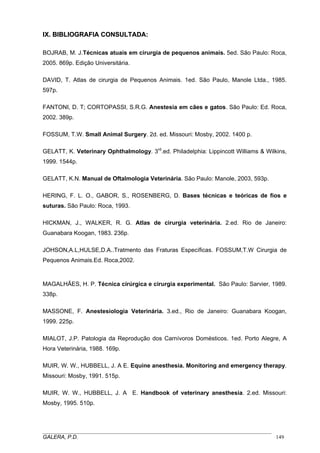 IX. BIBLIOGRAFIA CONSULTADA:
BOJRAB, M. J.Técnicas atuais em cirurgia de pequenos animais. 5ed. São Paulo: Roca,
2005. 869p. Edição Universitária.
DAVID, T. Atlas de cirurgia de Pequenos Animais. 1ed. São Paulo, Manole Ltda., 1985.
597p.
FANTONI, D. T; CORTOPASSI, S.R.G. Anestesia em cães e gatos. São Paulo: Ed. Roca,
2002. 389p.
FOSSUM, T.W. Small Animal Surgery. 2d. ed. Missouri: Mosby, 2002. 1400 p.
GELATT, K. Veterinary Ophthalmology. 3rd.ed. Philadelphia: Lippincott Williams & Wilkins,
1999. 1544p.
GELATT, K.N. Manual de Oftalmologia Veterinária. São Paulo: Manole, 2003, 593p.
HERING, F. L. O., GABOR, S., ROSENBERG, D. Bases técnicas e teóricas de fios e
suturas. São Paulo: Roca, 1993.
HICKMAN, J., WALKER, R. G. Atlas de cirurgia veterinária. 2.ed. Rio de Janeiro:
Guanabara Koogan, 1983. 236p.
JOHSON,A.L,HULSE,D.A..Tratmento das Fraturas Específicas. FOSSUM,T.W Cirurgia de
Pequenos Animais.Ed. Roca,2002.

MAGALHÃES, H. P. Técnica cirúrgica e cirurgia experimental. São Paulo: Sarvier, 1989.
338p.
MASSONE, F. Anestesiologia Veterinária. 3.ed., Rio de Janeiro: Guanabara Koogan,
1999. 225p.
MIALOT, J.P. Patologia da Reprodução dos Carnívoros Domésticos. 1ed. Porto Alegre, A
Hora Veterinária, 1988. 169p.
MUIR, W. W., HUBBELL, J. A E. Equine anesthesia. Monitoring and emergency therapy.
Missouri: Mosby, 1991. 515p.
MUIR, W. W., HUBBELL, J. A E. Handbook of veterinary anesthesia. 2.ed. Missouri:
Mosby, 1995. 510p.

_____________________________________________________________________________________
GALERA, P.D.
149

 