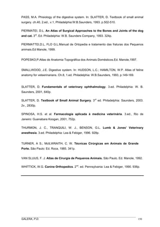 PASS, M.A. Phisiology of the digestive system. In: SLATTER, D. Textbook of small animal
surgery. ch.40, 2.ed., v.1, Philadelphia:W.B.Saunders, 1993. p.502-510.
PIERMATEI, D.L. An Atlas of Surgical Approaches to the Bones and Joints of the dog
and cat. 3rd. Ed. Philadelphia: W.B. Saunders Company, 1993. 324p.
PIERMATTEI,D.L, FLO G.L.Manual de Ortopedia e tratamento das fraturas dos Pequenos
animais.Ed Manole, 1999.
POPESKO,P.Atlas de Anatomia Topográfica dos Animais Domésticos.Ed. Manole,1997.
SMALLWOOD, J.E. Digestive system. In: HUDSON, L.C.; HAMILTON, W.P. Atlas of feline
anatomy for veteerinarians. Ch.8, 1.ed. Philadelphia: W.B.Saunders, 1993, p.149-169.

SLATTER, D. Fundamentals of veterinary ophthalmology. 3.ed. Philadelphia: W. B.
Saunders, 2001, 640p.
SLATTER, D. Textbook of Small Animal Surgery. 3rd ed. Philadelphia: Saunders, 2003.
2v., 2830p.
SPINOSA, H.S. et al. Farmacología aplicada à medicina veterinária. 3.ed., Rio de
Janeiro: Guanabara Koogan, 2001, 752p.
THURMON, J. C., TRANQUILI, W. J., BENSON, G.L. Lumb & Jones’ Veterinary
anesthesia. 3.ed. Philadelphia: Lea & Febiger, 1996. 928p.
TURNER, A S.; McILWRAITH, C. W. Técnicas Cirúrgicas em Animais de Grande
Porte. São Paulo: Ed. Roca, 1985. 341p.
VAN SLUIJS, F. J. Atlas de Cirurgia de Pequenos Animais. São Paulo. Ed. Manole, 1992.
WHITTICK, W.G. Canine Orthopedics. 2nd. ed. Pennsylvania: Lea & Febiger, 1990. 936p.

_____________________________________________________________________________________
GALERA, P.D.
150

 