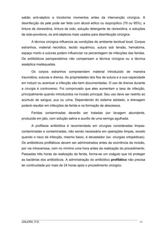 sabão anti-séptico e tricotomia momentos antes da intervenção cirúrgica. A
desinfecção da pele pode ser feita com álcool etílico ou isopropílico (70 ou 95%), a
tintura de clorexidina, tintura de iodo, solução detergente de clorexidina, e soluções
de iodo-povidona, os anti-sépticos mais usados para desinfecção cirúrgica.
A técnica cirúrgica influencia as condições do ambiente tecidual local. Corpos
estranhos, material necrótico, tecido isquêmico, sutura sob tensão, hematoma,
espaço morto e suturas podem influenciar na percentagem de infecções das feridas.
Os antibióticos perioperatórios não compensam a técnica cirúrgica ou a técnica
asséptica inadequadas.
Os corpos estranhos compreendem material introduzido de maneira
traumática, suturas e drenos. As propriedades dos fios de sutura e a sua capacidade
em induzir ou acentuar a infecção são bem documentadas. O uso de drenos durante
a cirurgia é controverso. Foi comprovado que eles aumentam a taxa de infecção,
principalmente quando introduzidos na incisão principal. Seu uso deve ser restrito ao
acúmulo de sangue, pus ou urina. Dependendo do sistema adotado, a drenagem
poderá resultar em infecções da ferida e na formação de abscessos.
Feridas contaminadas deverão ser tratadas por lavagem abundante,
produzida em jato, com solução salina e auxílio de uma seringa agulhada.
A profilaxia antibiótica é recomendada em cirurgias consideradas limpascontaminadas e contaminadas, não sendo necessária em operações limpas, exceto
quando o risco de infecção, mesmo baixo, é devastador (ex: cirurgias ortopédicas).
Os antibióticos profiláticos devem ser administrados antes da ocorrência da incisão,
por via intravenosa, com no mínimo uma hora antes da realização do procedimento.
Passadas três horas da realização da ferida, forma-se um coágulo que irá proteger
as bactérias dos antibióticos. A administração do antibiótico profilático não precisa
ter continuidade por mais de 24 horas após o procedimento cirúrgico.

_____________________________________________________________________________________
GALERA, P.D.
15

 