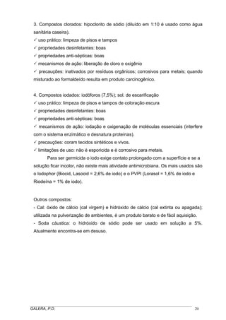 3. Compostos clorados: hipoclorito de sódio (diluído em 1:10 é usado como água
sanitária caseira).
uso prático: limpeza de pisos e tampos
propriedades desinfetantes: boas
propriedades anti-sépticas: boas
mecanismos de ação: liberação de cloro e oxigênio
precauções: inativados por resíduos orgânicos; corrosivos para metais; quando
misturado ao formaldeído resulta em produto carcinogênico.
4. Compostos iodados: iodóforos (7,5%); sol. de escarificação
uso prático: limpeza de pisos e tampos de coloração escura
propriedades desinfetantes: boas
propriedades anti-sépticas: boas
mecanismos de ação: iodação e oxigenação de moléculas essenciais (interfere
com o sistema enzimático e desnatura proteínas).
precauções: coram tecidos sintéticos e vivos.
limitações de uso: não é esporicida e é corrosivo para metais.
Para ser germicida o iodo exige contato prolongado com a superfície e se a
solução ficar incolor, não existe mais atividade antimicrobiana. Os mais usados são
o Iodophor (Biocid, Lasocid = 2,6% de iodo) e o PVPI (Lorasol = 1,6% de iodo e
Riodeína = 1% de iodo).

Outros compostos:
- Cal: óxido de cálcio (cal virgem) e hidróxido de cálcio (cal extinta ou apagada);
utilizada na pulverização de ambientes, é um produto barato e de fácil aquisição.
- Soda cáustica: o hidróxido de sódio pode ser usado em solução a 5%.
Atualmente encontra-se em desuso.

_____________________________________________________________________________________
GALERA, P.D.
20

 