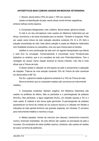 ANTISÉPTICOS MAIS COMUNS USADOS EM MEDICINA VETERINÁRIA
1. Álcoois: álcool etílico (70% em peso = 78% em volume)
Usado na desinfecção da pele, sendo eficaz contra formas vegetativas,
embora ineficaz contra esporos.
2. Compostos halogenados: iodo, iodóforo, álcool iodado, glicerina iodada.
O iodo é um dos anti-sépticos mais usados em Medicina Veterinária por ser
eficaz, econômico e de baixa toxicidade para os tecidos. Também é fungicida. Pode
ser usado como tintura de iodo (solução alcoólica contendo 2% I2 e 2% NaI) e
solução concentrada de iodo. Esta última solução é usada em Medicina Veterinária
com finalidade revulsiva ou vesicatória, uma vez que é tóxica para os tecidos.
Iodóforo é uma combinação de iodo com um agente transportador que liberta
o iodo livre na circulação. Comercialmente é encontrado como Povidona-iodo
(betadina ou isodina), que é um complexo de Iodo com Polivinilpirrolidona. Tem a
vantagem de causar menor reação tecidual (é menos irritante), mas não é mais
eficaz que a Tintura de Iodo.
O álcool iodado é utilizado na anti-sepsia da pele e previamente à aplicação
de injeções. Trata-se de uma solução contendo 10% de Tintura de Iodo comercial
em álcool etílico a 96° GL.
Por fim, a glicerina iodada é glicerina contendo 5 a 10% de Tintura de Iodo.
Deve-se lembrar que os compostos iodados são corrosivos ao instrumental
metálico.
3. Compostos oxidantes: libertam oxigênio. Em Medicina Veterinária são
usados na profilaxia do tétano. São os peróxidos e o permanganato de potássio
(KmnO4). Dos peróxidos, a água oxigenada (H2O2), em solução aquosa a 3% é o
mais usado. É instável e tem breve ação germicida. O permanganato de potássio
apresenta-se na forma de cristais de cor púrpura escura e é utilizado em feridas e
infecções do trato genital feminino nas grandes espécies, em infusões. É corrosivo
para instrumental metálico e mancha a roupa.
4. Metais pesados: cloreto de mercúrio (em desuso), merbromina (mercúrio
cromo), timerosal (mertiolate). Os dois últimos são usados na anti-sepsia da pele e
mucosas. Os compostos de cobre (sulfato cúprico), cáusticos, são usados em lesões
de casco na forma de pedilúvios.
_____________________________________________________________________________________
GALERA, P.D.
21

 