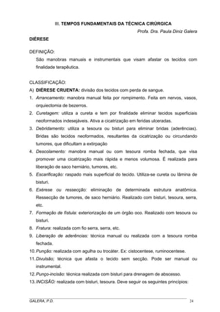 III. TEMPOS FUNDAMENTAIS DA TÉCNICA CIRÚRGICA
Profa. Dra. Paula Diniz Galera
DIÉRESE
DEFINIÇÃO:
São manobras manuais e instrumentais que visam afastar os tecidos com
finalidade terapêutica.
CLASSIFICAÇÃO:
A) DIÉRESE CRUENTA: divisão dos tecidos com perda de sangue.
1. Arrancamento: manobra manual feita por rompimento. Feita em nervos, vasos,
orquiectomia de bezerros.
2. Curetagem: utiliza a cureta e tem por finalidade eliminar tecidos superficiais
neoformados indesejáveis. Ativa a cicatrização em feridas ulceradas.
3. Debridamento: utiliza a tesoura ou bisturi para eliminar bridas (aderências).
Bridas são tecidos neoformados, resultantes da cicatrização ou circundando
tumores, que dificultam a extirpação
4. Descolamento: manobra manual ou com tesoura romba fechada, que visa
promover uma cicatrização mais rápida e menos volumosa. É realizada para
liberação de saco herniário, tumores, etc.
5. Escarificação: raspado mais superficial do tecido. Utiliza-se cureta ou lâmina de
bisturi.
6. Exérese ou ressecção: eliminação de determinada estrutura anatômica.
Ressecção de tumores, de saco herniário. Realizado com bisturi, tesoura, serra,
etc.
7. Formação de fístula: exteriorização de um órgão oco. Realizado com tesoura ou
bisturi.
8. Fratura: realizada com fio serra, serra, etc.
9. Liberação de aderências: técnica manual ou realizada com a tesoura romba
fechada.
10. Punção: realizada com agulha ou trocáter. Ex: cistocentese, ruminocentese.
11. Divulsão; técnica que afasta o tecido sem secção. Pode ser manual ou
instrumental.
12. Punço-incisão: técnica realizada com bisturi para drenagem de abscesso.
13. INCISÃO: realizada com bisturi, tesoura. Deve seguir os seguintes princípios:

_____________________________________________________________________________________
GALERA, P.D.
24

 