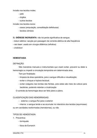 Incisão nos tecidos moles:
- pele
- órgãos
- outros tecidos
Incisão nos tecidos duros:
- ossos (amputação, consolidação defeituosa)
- tecidos córneos
B) DIÉRESE INCRUENTA: não há perda significativa de sangue.
- bisturi elétrico: secção por passagem de corrente elétrica de alta freqüência
- raio laser: usado em cirurgia oftálmica (refrativa)
- criobisturi

HEMOSTASIA
DEFINIÇÃO:
São manobras manuais e instrumentais que visam evitar, prevenir ou deter a
hemorragia ou impedir a circulação temporária em determinada área.
Tem por finalidade:
- limpeza da área operatória, pois o sangue dificulta a visualização;
- evitar o choque e hipóxia tecidual;
- evitar coágulos nas bordas das feridas, pois estes são meio de cultura para
bactérias, podendo retardar a cicatrização
O controle da hemorragia deve ser feito plano a plano.
CLASSIFICAÇÃO DAS HEMORRAGIAS:
- externa: o sangue flui para o exterior
- interna: o sangue tende a se acumular no interstício dos tecidos (equimoses)
ou em cavidades neoformadas (hematomas), ou não
TIPOS DE HEMOSTASIA:
1. Preventiva:
- torniquete
- faixa de Esmarch
_____________________________________________________________________________________
GALERA, P.D.
26

 