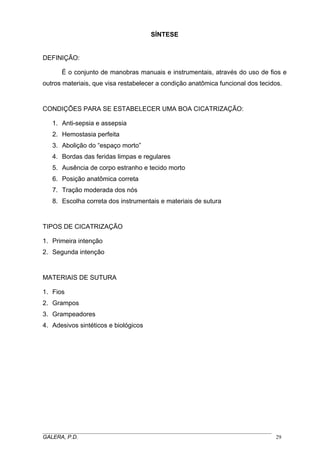 SÍNTESE

DEFINIÇÃO:
É o conjunto de manobras manuais e instrumentais, através do uso de fios e
outros materiais, que visa restabelecer a condição anatômica funcional dos tecidos.

CONDIÇÕES PARA SE ESTABELECER UMA BOA CICATRIZAÇÃO:
1. Anti-sepsia e assepsia
2. Hemostasia perfeita
3. Abolição do “espaço morto”
4. Bordas das feridas limpas e regulares
5. Ausência de corpo estranho e tecido morto
6. Posição anatômica correta
7. Tração moderada dos nós
8. Escolha correta dos instrumentais e materiais de sutura

TIPOS DE CICATRIZAÇÃO
1. Primeira intenção
2. Segunda intenção

MATERIAIS DE SUTURA
1. Fios
2. Grampos
3. Grampeadores
4. Adesivos sintéticos e biológicos

_____________________________________________________________________________________
GALERA, P.D.
29

 
