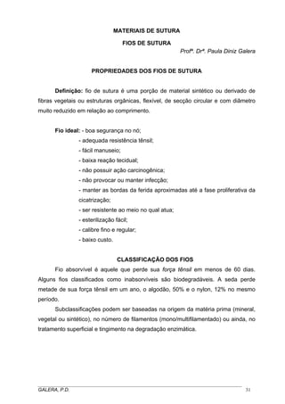 MATERIAIS DE SUTURA
FIOS DE SUTURA
Profª. Drª. Paula Diniz Galera

PROPRIEDADES DOS FIOS DE SUTURA
Definição: fio de sutura é uma porção de material sintético ou derivado de
fibras vegetais ou estruturas orgânicas, flexível, de secção circular e com diâmetro
muito reduzido em relação ao comprimento.
Fio ideal: - boa segurança no nó;
- adequada resistência tênsil;
- fácil manuseio;
- baixa reação tecidual;
- não possuir ação carcinogênica;
- não provocar ou manter infecção;
- manter as bordas da ferida aproximadas até a fase proliferativa da
cicatrização;
- ser resistente ao meio no qual atua;
- esterilização fácil;
- calibre fino e regular;
- baixo custo.

CLASSIFICAÇÃO DOS FIOS
Fio absorvível é aquele que perde sua força tênsil em menos de 60 dias.
Alguns fios classificados como inabsorvíveis são biodegradáveis. A seda perde
metade de sua força tênsil em um ano, o algodão, 50% e o nylon, 12% no mesmo
período.
Subclassificações podem ser baseadas na origem da matéria prima (mineral,
vegetal ou sintético), no número de filamentos (mono/multifilamentado) ou ainda, no
tratamento superficial e tingimento na degradação enzimática.

_____________________________________________________________________________________
GALERA, P.D.
31

 