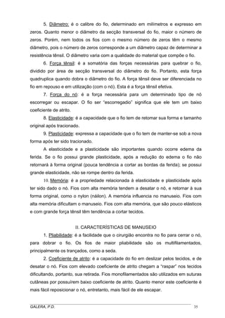 5. Diâmetro: é o calibre do fio, determinado em milímetros e expresso em
zeros. Quanto menor o diâmetro da secção transversal do fio, maior o número de
zeros. Porém, nem todos os fios com o mesmo número de zeros têm o mesmo
diâmetro, pois o número de zeros corresponde a um diâmetro capaz de determinar a
resistência tênsil. O diâmetro varia com a qualidade do material que compõe o fio.
6. Força tênsil: é a somatória das forças necessárias para quebrar o fio,
dividido por área de secção transversal do diâmetro do fio. Portanto, esta força
quadruplica quando dobra o diâmetro do fio. A força tênsil deve ser diferenciada no
fio em repouso e em utilização (com o nó). Esta é a força tênsil efetiva.
7. Força do nó: é a força necessária para um determinado tipo de nó
escorregar ou escapar. O fio ser “escorregadio” significa que ele tem um baixo
coeficiente de atrito.
8. Elasticidade: é a capacidade que o fio tem de retomar sua forma e tamanho
original após tracionado.
9. Plasticidade: expressa a capacidade que o fio tem de manter-se sob a nova
forma após ter sido tracionado.
A elasticidade e a plasticidade são importantes quando ocorre edema da
ferida. Se o fio possui grande plasticidade, após a redução do edema o fio não
retornará à forma original (pouca tendência a cortar as bordas da ferida); se possui
grande elasticidade, não se rompe dentro da ferida.
10. Memória: é a propriedade relacionada à elasticidade e plasticidade após
ter sido dado o nó. Fios com alta memória tendem a desatar o nó, e retornar à sua
forma original, como o nylon (náilon). A memória influencia no manuseio. Fios com
alta memória dificultam o manuseio. Fios com alta memória, que são pouco elásticos
e com grande força tênsil têm tendência a cortar tecidos.
II. CARACTERÍSTICAS DE MANUSEIO
1. Pliabilidade: é a facilidade que o cirurgião encontra no fio para cerrar o nó,
para dobrar o fio. Os fios de maior pliabilidade são os multifilamentados,
principalmente os trançados, como a seda.
2. Coeficiente de atrito: é a capacidade do fio em deslizar pelos tecidos, e de
desatar o nó. Fios com elevado coeficiente de atrito chegam a “raspar” nos tecidos
dificultando, portanto, sua retirada. Fios monofilamentados são utilizados em suturas
cutâneas por possuírem baixo coeficiente de atrito. Quanto menor este coeficiente é
mais fácil reposicionar o nó, entretanto, mais fácil de ele escapar.
_____________________________________________________________________________________
GALERA, P.D.
35

 
