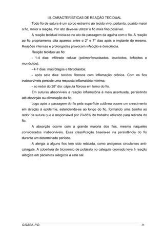 III. CARACTERÍSTICAS DE REAÇÃO TECIDUAL
Todo fio de sutura é um corpo estranho ao tecido vivo, portanto, quanto maior
o fio, maior a reação. Por isto deve-se utilizar o fio mais fino possível.
A reação tecidual inicia-se no ato da passagem da agulha com o fio. A reação
ao fio propriamente dita aparece entre o 2o e 7o dias após o implante do mesmo.
Reações intensas e prolongadas provocam infecção e deiscência.
Reação tecidual ao fio:
- 1-4 dias: infiltrado celular (polimorfonucleados, leucócitos, linfócitos e
monócitos);
- 4-7 dias: macrófagos e fibroblastos;
- após sete dias: tecidos fibrosos com inflamação crônica. Com os fios
inabsorvíveis persiste uma resposta inflamatória mínima;
- ao redor do 28o dia: cápsula fibrosa em torno do fio.
Em suturas absorvíveis a reação inflamatória é mais acentuada, persistindo
até absorção ou eliminação do fio.
Logo após a passagem do fio pela superfície cutânea ocorre um crescimento
em direção à epiderme, estendendo-se ao longo do fio, formando uma bainha ao
redor da sutura que é responsável por 70-85% do trabalho utilizado para retirada do
fio.
A absorção ocorre com a grande maioria dos fios, mesmo naqueles
considerados inabsorvíveis. Essa classificação baseia-se na persistência do fio
durante um determinado período.
A alergia a alguns fios tem sido relatada, como antígenos circulantes anticategute. A cobertura de bicromato de potássio no categute cromado leva à reação
alérgica em pacientes alérgicos a este sal.

_____________________________________________________________________________________
GALERA, P.D.
36

 