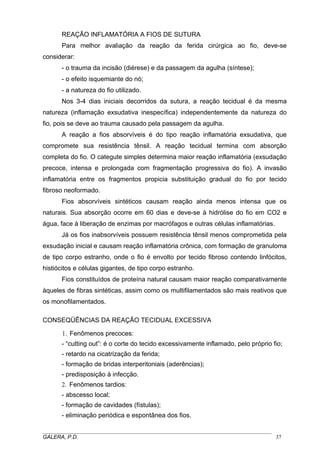 REAÇÃO INFLAMATÓRIA A FIOS DE SUTURA
Para melhor avaliação da reação da ferida cirúrgica ao fio, deve-se
considerar:
- o trauma da incisão (diérese) e da passagem da agulha (síntese);
- o efeito isquemiante do nó;
- a natureza do fio utilizado.
Nos 3-4 dias iniciais decorridos da sutura, a reação tecidual é da mesma
natureza (inflamação exsudativa inespecífica) independentemente da natureza do
fio, pois se deve ao trauma causado pela passagem da agulha.
A reação a fios absorvíveis é do tipo reação inflamatória exsudativa, que
compromete sua resistência tênsil. A reação tecidual termina com absorção
completa do fio. O categute simples determina maior reação inflamatória (exsudação
precoce, intensa e prolongada com fragmentação progressiva do fio). A invasão
inflamatória entre os fragmentos propicia substituição gradual do fio por tecido
fibroso neoformado.
Fios absorvíveis sintéticos causam reação ainda menos intensa que os
naturais. Sua absorção ocorre em 60 dias e deve-se à hidrólise do fio em CO2 e
água, face à liberação de enzimas por macrófagos e outras células inflamatórias.
Já os fios inabsorvíveis possuem resistência tênsil menos comprometida pela
exsudação inicial e causam reação inflamatória crônica, com formação de granuloma
de tipo corpo estranho, onde o fio é envolto por tecido fibroso contendo linfócitos,
histiócitos e células gigantes, de tipo corpo estranho.
Fios constituídos de proteína natural causam maior reação comparativamente
àqueles de fibras sintéticas, assim como os multifilamentados são mais reativos que
os monofilamentados.
CONSEQÜÊNCIAS DA REAÇÃO TECIDUAL EXCESSIVA
1. Fenômenos precoces:
- “cutting out”: é o corte do tecido excessivamente inflamado, pelo próprio fio;
- retardo na cicatrização da ferida;
- formação de bridas interperitoniais (aderências);
- predisposição à infecção.
2. Fenômenos tardios:
- abscesso local;
- formação de cavidades (fístulas);
- eliminação periódica e espontânea dos fios.
_____________________________________________________________________________________
GALERA, P.D.
37

 