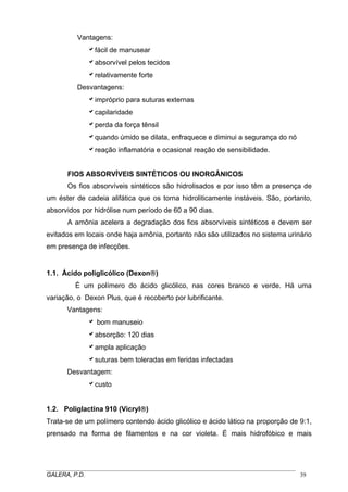 Vantagens:
afácil de manusear
aabsorvível pelos tecidos
arelativamente forte
Desvantagens:
aimpróprio para suturas externas
acapilaridade
aperda da força tênsil
aquando úmido se dilata, enfraquece e diminui a segurança do nó
areação inflamatória e ocasional reação de sensibilidade.
FIOS ABSORVÍVEIS SINTÉTICOS OU INORGÂNICOS
Os fios absorvíveis sintéticos são hidrolisados e por isso têm a presença de
um éster de cadeia alifática que os torna hidroliticamente instáveis. São, portanto,
absorvidos por hidrólise num período de 60 a 90 dias.
A amônia acelera a degradação dos fios absorvíveis sintéticos e devem ser
evitados em locais onde haja amônia, portanto não são utilizados no sistema urinário
em presença de infecções.

1.1. Ácido poliglicólico (Dexon®)
É um polímero do ácido glicólico, nas cores branco e verde. Há uma
variação, o Dexon Plus, que é recoberto por lubrificante.
Vantagens:
a bom manuseio
aabsorção: 120 dias
aampla aplicação
asuturas bem toleradas em feridas infectadas
Desvantagem:
acusto
1.2. Poliglactina 910 (Vicryl®)
Trata-se de um polímero contendo ácido glicólico e ácido lático na proporção de 9:1,
prensado na forma de filamentos e na cor violeta. É mais hidrofóbico e mais

_____________________________________________________________________________________
GALERA, P.D.
39

 