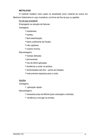 METÁLICOS
O material metálico mais usado na atualidade como material de sutura em
Medicina Veterinária é o aço inoxidável, na forma de fios de aço ou agrafes.
Fio de aço inoxidável
Empregado na redução de fraturas.
Vantagens:
aresistentes;
ainertes;
afácil esterilização;
abaixo coeficiente de fricção;
anão capilares;
acicatriz mínima.
Desvantagens:
amanejo delicado;
apermanente;
anós de difícil aplicação;
atendência a cortar os tecidos;
aextremidades dos fios – ponto de irritação;
ainstrumentos especiais para o corte.
Agrafes
Vantagens:
a aplicação rápida
Desvantagens:
anecessita pinça de Michel (para colocação e retirada)
a tendência a enrugar as bordas.

_____________________________________________________________________________________
GALERA, P.D.
44

 