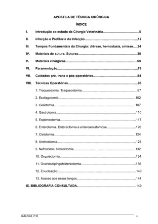 APOSTILA DE TÉCNICA CIRÚRGICA
ÍNDICE
I.

Introdução ao estudo da Cirurgia Veterinária.........................................5

II.

Infecção e Profilaxia da Infecção............................................................12

III.

Tempos Fundamentais da Cirurgia: diérese, hemostasia, síntese.....24

IV.

Materiais de sutura. Suturas...................................................................30

V.

Materiais cirúrgicos.................................................................................69

VI.

Paramentação...........................................................................................79

VII.

Cuidados pré, trans e pós-operatórios..................................................84

VIII.

Técnicas Operatórias...............................................................................96
1. Traqueotomia. Traqueostomia...............................................................97
2. Esofagotomia.......................................................................................102
3. Celiotomia............................................................................................107
4. Gastrotomia..........................................................................................110
5. Esplenectomia......................................................................................117
6. Enterotomia. Enterectomia e enteroanastomose.................................120
7. Cistotomia............................................................................................124
8. Uretrostomia.........................................................................................128
9. Nefrotomia. Nefrectomia......................................................................132
10. Orquiectomia......................................................................................134
11. Ovariosalpingohisterectomia..............................................................136
12. Enucleação.........................................................................................140
13. Acesso aos ossos longos...................................................................144

IX. BIBLIOGRAFIA CONSULTADA...................................................................149

_____________________________________________________________________________________
GALERA, P.D.
4

 