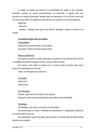 A opção da agulha de pende da profundidade da região a ser suturada.
Exemplo: quando se sutura profundamente um ferimento, a agulha terá que
percorrer um ângulo acentuado. Nestes casos as agulhas de ½ ou 5/8 de círculo são
as mais apropriadas. As agulhas curvas devem ser usadas com os porta agulhas.
Especiais:
- Reverdin
- Gerlach: utilizada para sutura de Bünner (prolapso vaginal ou uterino em
vacas).

CLASSIFICAÇÃO DAS SUTURAS
Profundidade
superficial: suturas de pele e subcutâneo;
profundas: abaixo do plano aponeurótico.
Planos anatômicos:
por planos: quando os pontos abrangem camada por camada de tecido, tendo
a vantagem de eliminar espaços mortos, sendo a técnica ideal.
em massa: inclui todos os planos em um único ponto, servindo mais como
ponto de sustentação dos tecidos;
mista; combinação das 2 técnicas.
Fio usado:
absorvível;
inabsorvível.
Tipo de ponto:
simples: alças dos fio no interior dos tecidos;
especial: pontos especiais aplicados para determinada finalidade.
Finalidade:
hemostática: visa coibir ou prevenir a hemorragia.
de aproximação ou união: finalidade de restabelecer a integridade anatômica
e funcional das estruturas.
de sustentação: pontos de apoio para auxiliar na manutenção de determinada
estrutura em posição.
_____________________________________________________________________________________
GALERA, P.D.
50

 