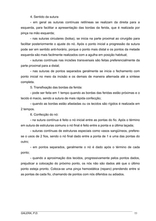 4. Sentido da sutura
- em geral as suturas contínuas retilíneas se realizam da direita para a
esquerda, para facilitar a apresentação das bordas da ferida, que é realizada por
pinça na mão esquerda;
- nas suturas circulares (bolsa), se inicia na parte proximal ao cirurgião para
facilitar posteriormente o ajuste do nó. Após o ponto inicial a progressão da sutura
pode ser em sentido anti-horário, porque o ponto mais distal e os pontos da metade
esquerda são mais facilmente realizados com a agulha em posição habitual;
- suturas contínuas nas incisões transversais são feitas preferencialmente da
parte proximal para a distal;
- nas suturas de pontos separados geralmente se inicia o fechamento com
ponto inicial no meio da incisão e os demais de maneira alternada até a síntese
completa.
5. Transfixação das bordas da ferida:
- pode ser feita em 1 tempo quando as bordas das feridas estão próximas e o
tecido é macio, sendo a sutura de mais rápida confecção;
- quando as bordas estão afastadas ou os tecidos são rígidos é realizada em
2 tempos.
6. Confecção do nó:
- na sutura contínua é feito o nó inicial entre as pontas do fio. Após o término
em sutura de estruturas comuns o nó final é feito entre a ponta e a última laçada;
- suturas contínuas de estruturas especiais como vasos sangüíneos, preferese o usos de 2 fios, sendo o nó final dado entre a ponta de 1 e uma das pontas do
outro;
- em pontos separados, geralmente o nó é dado após o término de cada
ponto;
- quando a aproximação dos tecidos, progressivamente pelos pontos dados,
prejudicar a colocação do próximo ponto, os nós não são dados até que o último
ponto esteja pronto. Coloca-se uma pinça hemostática (reparo) prendendo entre si
as pontas de cada fio, chamando de pontos com nós diferidos ou adiados.

_____________________________________________________________________________________
GALERA, P.D.
53

 