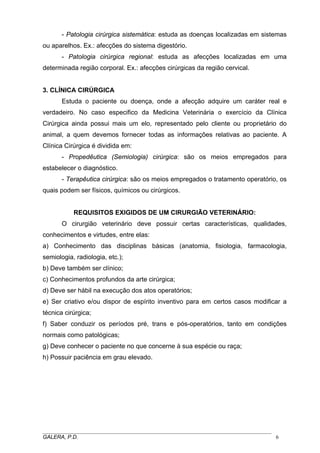 - Patologia cirúrgica sistemática: estuda as doenças localizadas em sistemas
ou aparelhos. Ex.: afecções do sistema digestório.
- Patologia cirúrgica regional: estuda as afecções localizadas em uma
determinada região corporal. Ex.: afecções cirúrgicas da região cervical.

3. CLÍNICA CIRÚRGICA
Estuda o paciente ou doença, onde a afecção adquire um caráter real e
verdadeiro. No caso especifico da Medicina Veterinária o exercício da Clínica
Cirúrgica ainda possui mais um elo, representado pelo cliente ou proprietário do
animal, a quem devemos fornecer todas as informações relativas ao paciente. A
Clínica Cirúrgica é dividida em:
- Propedêutica (Semiologia) cirúrgica: são os meios empregados para
estabelecer o diagnóstico.
- Terapêutica cirúrgica: são os meios empregados o tratamento operatório, os
quais podem ser físicos, químicos ou cirúrgicos.

REQUISITOS EXIGIDOS DE UM CIRURGIÃO VETERINÁRIO:
O cirurgião veterinário deve possuir certas características, qualidades,
conhecimentos e virtudes, entre elas:
a) Conhecimento das disciplinas básicas (anatomia, fisiologia, farmacologia,
semiologia, radiologia, etc.);
b) Deve também ser clínico;
c) Conhecimentos profundos da arte cirúrgica;
d) Deve ser hábil na execução dos atos operatórios;
e) Ser criativo e/ou dispor de espírito inventivo para em certos casos modificar a
técnica cirúrgica;
f) Saber conduzir os períodos pré, trans e pós-operatórios, tanto em condições
normais como patológicas;
g) Deve conhecer o paciente no que concerne à sua espécie ou raça;
h) Possuir paciência em grau elevado.

_____________________________________________________________________________________
GALERA, P.D.
6

 