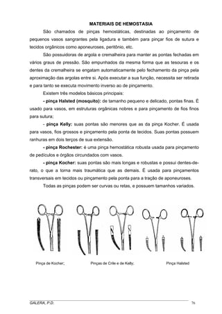 MATERIAIS DE HEMOSTASIA
MA
São chamados de pinças hemostáticas, destinadas ao pinçamento de
pequenos vasos sangrantes pela ligadura e também para pinçar fios de sutura e
tecidos orgânicos como aponeuroses, peritônio, etc.
São possuidoras de argola e cremalheira para manter as pontas fechadas em
vários graus de pressão. São empunhados da mesma forma que as tesouras e os
dentes da cremalheira se engatam automaticamente pelo fechamento da pinça pela
aproximação das argolas entre si. Após executar a sua função, necessita ser retirada
e para tanto se executa movimento inverso ao de pinçamento.
Existem três modelos básicos principais:
- pinça Halsted (mosquito): de tamanho pequeno e delicado, pontas finas. È
usado para vasos, em estruturas orgânicas nobres e para pinçamento de fios finos
para sutura;
- pinça Kelly: suas pontas são menores que as da pinça Kocher. É usada
para vasos, fios grossos e pinçamento pela ponta de tecidos. Suas pontas possuem
ranhuras em dois terços de sua extensão.
- pinça Rochester: é uma pinça hemostática robusta usada para pinçamento
de pedículos e órgãos circundados com vasos.
- pinça Kocher: suas pontas são mais longas e robustas e possui dentes-derato, o que a torna mais traumática que as demais. É usada para pinçamentos
transversais em tecidos ou pinçamento pela ponta para a tração de aponeuroses.
Todas as pinças podem ser curvas ou retas, e possuem tamanhos variados.

Pinça de Kocher;

Pinças de Crile e de Kelly;

Pinça Halsted

_____________________________________________________________________________________
GALERA, P.D.
76

 