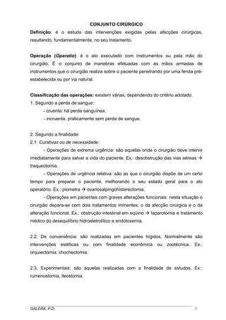 CONJUNTO CIRÚRGICO
Definição: é o estudo das intervenções exigidas pelas afecções cirúrgicas,
resultando, fundamentalmente, no seu tratamento.
Operação (Operatio): é o ato executado com instrumentos ou pela mão do
cirurgião. É o conjunto de manobras efetuadas com as mãos armadas de
instrumentos que o cirurgião realiza sobre o paciente penetrando por uma ferida préestabelecida ou por via natural.
Classificação das operações: existem várias, dependendo do critério adotado.
1. Segundo a perda de sangue:
- cruenta: há perda sanguínea.
- incruenta: praticamente sem perda de sangue.
2. Segundo a finalidade:
2.1. Curativas ou de necessidade:
- Operações de extrema urgência: são aquelas onde o cirurgião deve intervir
imediatamente para salvar a vida do paciente. Ex.: desobstrução das vias aéreas
traqueotomia.
- Operações de urgência relativa: são as que o cirurgião dispõe de um certo
tempo para preparar o paciente, melhorando o seu estado geral para o ato
operatório. Ex.: piometra

ovariosalpingohisterectomia.

- Operações em pacientes com graves alterações funcionais: nesta situação o
cirurgião depara-se com dois tratamentos iminentes; o da afecção cirúrgica e o da
alteração funcional. Ex.: obstrução intestinal em eqüino

laparotomia e tratamento

médico do desequilíbrio hidroeletrolítico e endotoxemia.
2.2. De conveniência: são realizadas em pacientes hígidos. Normalmente são
intervenções

estéticas

ou

com

finalidade

econômica

ou

zootécnica.

Ex.:

orquiectomia, chochectomia.
2.3. Experimentais: são aquelas realizadas com a finalidade de estudos. Ex.:
rumenostomia, ileostomia.

_____________________________________________________________________________________
GALERA, P.D.
7

 