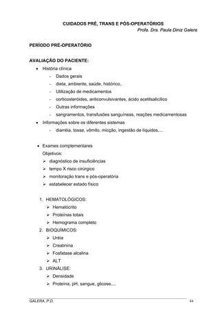 CUIDADOS PRÉ, TRANS E PÓS-OPERATÓRIOS
Profa. Dra. Paula Diniz Galera
PERÍODO PRÉ-OPERATÓRIO

AVALIAÇÃO DO PACIENTE:
•

História clínica
-

dieta, ambiente, saúde, histórico,.

-

Utilização de medicamentos

-

corticosteróides, anticonvulsivantes, ácido acetilsalicílico

-

Outras informações

•

Dados gerais

sangramentos, transfusões sanguíneas, reações medicamentosas

Informações sobre os diferentes sistemas
-

diarréia, tosse, vômito, micção, ingestão de líquidos,...

• Exames complementares
Objetivos:
diagnóstico de insuficiências
tempo X risco cirúrgico
monitoração trans e pós-operatória
estabelecer estado físico
1. HEMATOLÓGICOS:
Hematócrito
Proteínas totais
Hemograma completo
2. BIOQUÍMICOS:
Uréia
Creatinina
Fosfatase alcalina
ALT
3. URINÁLISE:
Densidade
Proteína, pH, sangue, glicose,...
_____________________________________________________________________________________
GALERA, P.D.
84

 