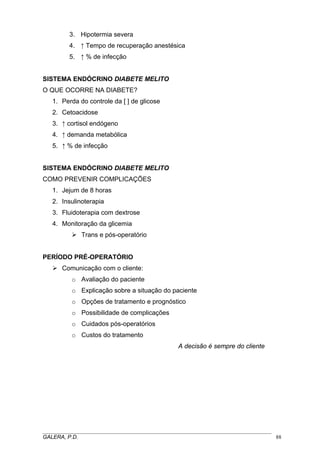 3. Hipotermia severa
4. ↑ Tempo de recuperação anestésica
5. ↑ % de infecção

SISTEMA ENDÓCRINO DIABETE MELITO
O QUE OCORRE NA DIABETE?
1. Perda do controle da [ ] de glicose
2. Cetoacidose
3. ↑ cortisol endógeno
4. ↑ demanda metabólica
5. ↑ % de infecção

SISTEMA ENDÓCRINO DIABETE MELITO
COMO PREVENIR COMPLICAÇÕES
1. Jejum de 8 horas
2. Insulinoterapia
3. Fluidoterapia com dextrose
4. Monitoração da glicemia
Trans e pós-operatório

PERÍODO PRÉ-OPERATÓRIO
Comunicação com o cliente:
o Avaliação do paciente
o Explicação sobre a situação do paciente
o Opções de tratamento e prognóstico
o Possibilidade de complicações
o Cuidados pós-operatórios
o Custos do tratamento
A decisão é sempre do cliente

_____________________________________________________________________________________
GALERA, P.D.
88

 