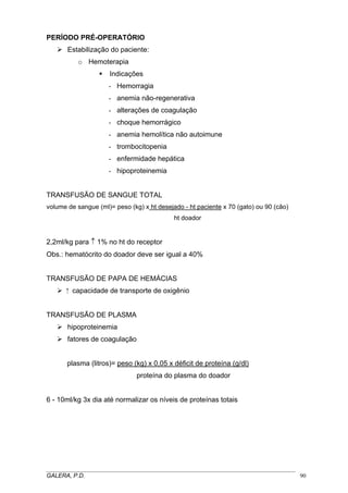 PERÍODO PRÉ-OPERATÓRIO
Estabilização do paciente:
o Hemoterapia
Indicações
- Hemorragia
- anemia não-regenerativa
- alterações de coagulação
- choque hemorrágico
- anemia hemolítica não autoimune
- trombocitopenia
- enfermidade hepática
- hipoproteinemia
TRANSFUSÃO DE SANGUE TOTAL
volume de sangue (ml)= peso (kg) x ht desejado - ht paciente x 70 (gato) ou 90 (cão)
ht doador

2,2ml/kg para ↑ 1% no ht do receptor
Obs.: hematócrito do doador deve ser igual a 40%
TRANSFUSÃO DE PAPA DE HEMÁCIAS
⁭ capacidade de transporte de oxigênio
TRANSFUSÃO DE PLASMA
hipoproteinemia
fatores de coagulação
plasma (litros)= peso (kg) x 0,05 x déficit de proteína (g/dl)
proteína do plasma do doador
6 - 10ml/kg 3x dia até normalizar os níveis de proteínas totais

_____________________________________________________________________________________
GALERA, P.D.
90

 